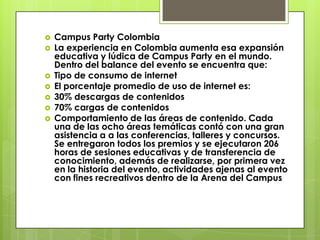    Campus Party Colombia
   La experiencia en Colombia aumenta esa expansión
    educativa y lúdica de Campus Party en el mundo.
    Dentro del balance del evento se encuentra que:
   Tipo de consumo de internet
   El porcentaje promedio de uso de internet es:
   30% descargas de contenidos
   70% cargas de contenidos
   Comportamiento de las áreas de contenido. Cada
    una de las ocho áreas temáticas contó con una gran
    asistencia a a las conferencias, talleres y concursos.
    Se entregaron todos los premios y se ejecutaron 206
    horas de sesiones educativas y de transferencia de
    conocimiento, además de realizarse, por primera vez
    en la historia del evento, actividades ajenas al evento
    con fines recreativos dentro de la Arena del Campus
 