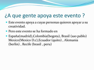 ¿A que gente apoya este evento ?
 Este evento apoya a cuyas personas quieren apoyar a su
  creatividad.
 Pero este evento se ha formado en
 España(madrid),Colombia(bogota), Brasil (sao pablo)
  Mexico(Mexico D.c),Ecuador (quito) , Alemania
  (berlin) , Recife (brasil , peru)
 