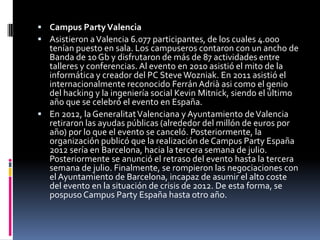  Campus Party Valencia
 Asistieron a Valencia 6.077 participantes, de los cuales 4.000
  tenían puesto en sala. Los campuseros contaron con un ancho de
  Banda de 10 Gb y disfrutaron de más de 87 actividades entre
  talleres y conferencias. Al evento en 2010 asistió el mito de la
  informática y creador del PC Steve Wozniak. En 2011 asistió el
  internacionalmente reconocido Ferrán Adrià asi como el genio
  del hacking y la ingeniería social Kevin Mitnick, siendo el último
  año que se celebró el evento en España.
 En 2012, la Generalitat Valenciana y Ayuntamiento de Valencia
  retiraron las ayudas públicas (alrededor del millón de euros por
  año) por lo que el evento se canceló. Posteriormente, la
  organización publicó que la realización de Campus Party España
  2012 sería en Barcelona, hacia la tercera semana de julio.
  Posteriormente se anunció el retraso del evento hasta la tercera
  semana de julio. Finalmente, se rompieron las negociaciones con
  el Ayuntamiento de Barcelona, incapaz de asumir el alto coste
  del evento en la situación de crisis de 2012. De esta forma, se
  pospuso Campus Party España hasta otro año.
 