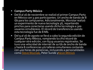  Campus Party México
 Del 8 al 16 de noviembre se realizó el primer Campus Party
  en México con 3.500 participantes. Un ancho de banda de 8
  Gb para los campuseros. Adicionalmente, Movistar realizó
  un experimento de nueva tecnología 3G, repartiendo
  pinchos para conectarse usando dicha tecnología a 300
  usuarios simultáneos. El récord de transferencia usando
  esta tecnología fue de 8 Mb.
 Del 9 al 16 de agosto se llevó a cabo la segunda edición de
  Campus Party México, rompiendo la cifra récord de
  cualquier otra edición, con 6519 usuarios registrados. Se
  tuvo una velocidad de internet de 10 Gb de ancho de banda
  y hasta 8 conferencias y/o talleres simultaneos contando
  con 400 horas de ponencias, incluyendo a personalidades
  como Steve Wozniak, Peter Sunde yKevin Mitnick
 