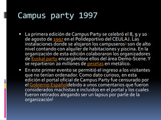 Campus party 1997
 La primera edición de Campus Party se celebró el 8, 9 y 10
  de agosto de 1997 en el Polideportivo del CEULAJ. Las
  instalaciones donde se alojaron los campuseros3 son de alto
  nivel contando con alquiler de habitaciones y piscina. En la
  organización de esta edición colaboraron los organizadores
  de Euskal party encargándose ellos del área Demo-Scene. Y
  se repartieron 20 millones de pesetas en metálico.
 En este primer evento se permitió el ingreso a los visitantes
  que no tenían ordenador. Como dato curioso, en esta
  edición el portal oficial de Campus Party fue censurado por
  el Gobierno Españoldebido a unos comentarios que fueron
  considerados machistas e incluidos en el portal y los cuales
  fueron retirados alegando ser un lapsus por parte de la
  organización[
 