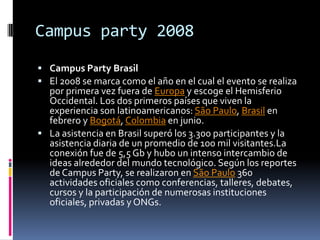 Campus party 2008
 Campus Party Brasil
 El 2008 se marca como el año en el cual el evento se realiza
  por primera vez fuera de Europa y escoge el Hemisferio
  Occidental. Los dos primeros países que viven la
  experiencia son latinoamericanos: São Paulo, Brasil en
  febrero y Bogotá, Colombia en junio.
 La asistencia en Brasil superó los 3.300 participantes y la
  asistencia diaria de un promedio de 100 mil visitantes.La
  conexión fue de 5,5 Gb y hubo un intenso intercambio de
  ideas alrededor del mundo tecnológico. Según los reportes
  de Campus Party, se realizaron en São Paulo 360
  actividades oficiales como conferencias, talleres, debates,
  cursos y la participación de numerosas instituciones
  oficiales, privadas y ONGs.
 