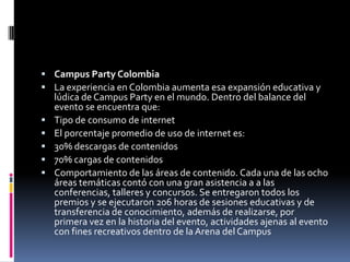  Campus Party Colombia
 La experiencia en Colombia aumenta esa expansión educativa y
    lúdica de Campus Party en el mundo. Dentro del balance del
    evento se encuentra que:
   Tipo de consumo de internet
   El porcentaje promedio de uso de internet es:
   30% descargas de contenidos
   70% cargas de contenidos
   Comportamiento de las áreas de contenido. Cada una de las ocho
    áreas temáticas contó con una gran asistencia a a las
    conferencias, talleres y concursos. Se entregaron todos los
    premios y se ejecutaron 206 horas de sesiones educativas y de
    transferencia de conocimiento, además de realizarse, por
    primera vez en la historia del evento, actividades ajenas al evento
    con fines recreativos dentro de la Arena del Campus
 