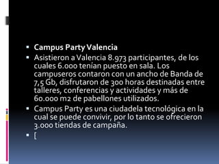  Campus Party Valencia
 Asistieron a Valencia 8.973 participantes, de los
  cuales 6.000 tenían puesto en sala. Los
  campuseros contaron con un ancho de Banda de
  7,5 Gb, disfrutaron de 300 horas destinadas entre
  talleres, conferencias y actividades y más de
  60.000 m2 de pabellones utilizados.
 Campus Party es una ciudadela tecnológica en la
  cual se puede convivir, por lo tanto se ofrecieron
  3.000 tiendas de campaña.
 [
 