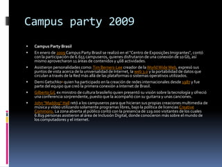 Campus party 2009
   Campus Party Brasil
   En enero de 2009 Campus Party Brasil se realizó en el "Centro de Exposições Imigrantes", contó
    con la participación de 6.655 campuseros, quienes disfrutaron de una conexión de 10 Gb, así
    mismo aprovecharon 11 áreas de contenidos y 468 actividades.
   Asistieron personalidades como: Tim Berners-Lee creador de la World Wide Web, expresó sus
    puntos de vista acerca de la universalidad de Internet, la web 3.0 y la portabilidad de datos que
    circulan a través de la Red más allá de las plataformas o sistemas operativos utilizados.
   Demi Getschko4 quien ha participado en la creación de redes internacionales desde 1987 y fue
    parte del equipo que creó la primera conexión a Internet de Brasil.
   Gilberto Gil, ex ministro de cultura brasileño quien presentó su visión sobre la tecnología y ofreció
    una conferencia sorprendente, puesto que la acompañó con su guitarra y unas canciones.
   John "Maddog" Hall retó a los campuseros para que hicieran sus propias creaciones multimedia de
    música y vídeo utilizando solamente programas libres, bajo la política de licencias Creative
    Commons. La zona abierta al público contó con la presencia de 119.000 visitantes de los cuales
    6.819 personas asistieron al área de Inclusión Digital, donde conocieron más sobre el mundo de
    los computadores y el internet.
 