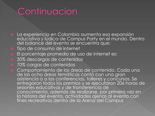    La experiencia en Colombia aumenta esa expansión
    educativa y lúdica de Campus Party en el mundo. Dentro
    del balance del evento se encuentra que:
   Tipo de consumo de internet
   El porcentaje promedio de uso de internet es:
   30% descargas de contenidos
   70% cargas de contenidos
   Comportamiento de las áreas de contenido. Cada una
    de las ocho áreas temáticas contó con una gran
    asistencia a a las conferencias, talleres y concursos. Se
    entregaron todos los premios y se ejecutaron 206 horas de
    sesiones educativas y de transferencia de
    conocimiento, además de realizarse, por primera vez en
    la historia del evento, actividades ajenas al evento con
    fines recreativos dentro de la Arena del Campus
 