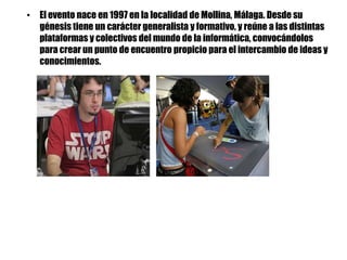 • El evento nace en 1997 en la localidad de Mollina, Málaga. Desde su
  génesis tiene un carácter generalista y formativo, y reúne a las distintas
  plataformas y colectivos del mundo de la informática, convocándolos
  para crear un punto de encuentro propicio para el intercambio de ideas y
  conocimientos.
 
