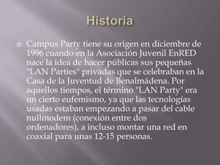    Campus Party tiene su origen en diciembre de
    1996 cuando en la Asociación Juvenil EnRED
    nace la idea de hacer públicas sus pequeñas
    "LAN Parties" privadas que se celebraban en la
    Casa de la Juventud de Benalmádena. Por
    aquellos tiempos, el término "LAN Party" era
    un cierto eufemismo, ya que las tecnologías
    usadas estaban empezando a pasar del cable
    nullmodem (conexión entre dos
    ordenadores), a incluso montar una red en
    coaxial para unas 12-15 personas.
 