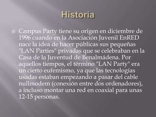    Campus Party tiene su origen en diciembre de
    1996 cuando en la Asociación Juvenil EnRED
    nace la idea de hacer públicas sus pequeñas
    "LAN Parties" privadas que se celebraban en la
    Casa de la Juventud de Benalmádena. Por
    aquellos tiempos, el término "LAN Party" era
    un cierto eufemismo, ya que las tecnologías
    usadas estaban empezando a pasar del cable
    nullmodem (conexión entre dos ordenadores),
    a incluso montar una red en coaxial para unas
    12-15 personas.
 