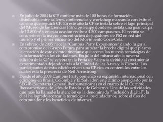    En julio de 2004 la CP contiene más de 100 horas de formación,
    distribuida entre talleres, conferencias y workshop marcando con éxito el
    camino que seguirá CP. En este año la CP se instala sobre el lago principal
    del Museo de las Ciencias Príncipe Felipe donde se instala una gran carpa
    de 12.800m² y en esta ocasión recibe a 4.500 campuseros. El evento se
    convierte en la mayor concentración de jugadores de PS2 en red del
    mundo y el primer encuentro del Movimiento Coca-Cola.
   En febrero de 2005 nace la "Campus Party Experiences" dando lugar al
    compromiso del Grupo Futura para superar la brecha digital que plasma
    la creación de este evento itinerante que acerca las nuevas tecnologías de
    la información a los ciudadanos. En julio del mismo año la novena
    edición de la CP se celebra en la Feria de Valencia debido al crecimiento
    experimentado dejando atrás a la Ciudad de las Artes y la Ciencia. Los
    participantes de esta edición viven una CP rica en contenidos entre los
    cuales está la presencia de Neil Armstrong.
   Desde el año 2008 Campus Party comenzó su expansión internacional con
    ediciones en Brasil, Colombia y El Salvador, este último auspiciado por la
    SEGIB (Secretaría General Iberoamericana) en el marco de la Cumbre
    Iberoamericana de Jefes de Estado y de Gobierno. Una de las actividades
    que más ha llamado la atención es la denominada “Inclusión digital”, la
    cual ha logrado acercar la tecnología a los ciudadanos, sobre el uso del
    computador y los beneficios de internet.
 