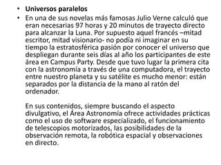 • Universos paralelos
• En una de sus novelas más famosas Julio Verne calculó que
  eran necesarias 97 horas y 20 minutos de trayecto directo
  para alcanzar la Luna. Por supuesto aquel francés –mitad
  escritor, mitad visionario- no podía ni imaginar en su
  tiempo la estratosférica pasión por conocer el universo que
  despliegan durante seis días al año los participantes de este
  área en Campus Party. Desde que tuvo lugar la primera cita
  con la astronomía a través de una computadora, el trayecto
  entre nuestro planeta y su satélite es mucho menor: están
  separados por la distancia de la mano al ratón del
  ordenador.
  En sus contenidos, siempre buscando el aspecto
  divulgativo, el Área Astronomía ofrece actividades prácticas
  como el uso de software especializado, el funcionamiento
  de telescopios motorizados, las posibilidades de la
  observación remota, la robótica espacial y observaciones
  en directo.
 