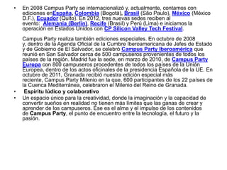 •   En 2008 Campus Party se internacionalizó y, actualmente, contamos con
    ediciones enEspaña, Colombia (Bogotá), Brasil (São Paulo), México (México
    D.F.), Ecuador (Quito). En 2012, tres nuevas sedes reciben al
    evento: Alemania (Berlín), Recife (Brasil) y Perú (Lima) e iniciamos la
    operación en Estados Unidos con CP Silicon Valley Tech Festival.
    Campus Party realiza también ediciones especiales. En octubre de 2008
    y, dentro de la Agenda Oficial de la Cumbre Iberoamericana de Jefes de Estado
    y de Gobierno de El Salvador, se celebró Campus Party Iberoamérica que
    reunió en San Salvador cerca de 500 campuseros provenientes de todos los
    países de la región. Madrid fue la sede, en marzo de 2010, de Campus Party
    Europa con 800 campuseros procedentes de todos los países de la Unión
    Europea, dentro de los actos oficinales de la presidencia Española de la UE. En
    octubre de 2011, Granada recibió nuestra edición especial más
    reciente, Campus Party Milenio en la que, 600 participantes de los 22 países de
    la Cuenca Mediterránea, celebraron el Milenio del Reino de Granada.
•    Espíritu lúdico y colaborativo
•   Un espacio único para la creatividad, donde la imaginación y la capacidad de
    convertir sueños en realidad no tienen más límites que las ganas de crear y
    aprender de los campuseros. Ése es el alma y el impulso de los contenidos
    de Campus Party, el punto de encuentro entre la tecnología, el futuro y la
    pasión.
 