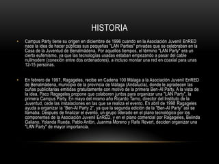 HISTORIA
•   Campus Party tiene su origen en diciembre de 1996 cuando en la Asociación Juvenil EnRED
    nace la idea de hacer públicas sus pequeñas "LAN Parties" privadas que se celebraban en la
    Casa de la Juventud de Benalmádena. Por aquellos tiempos, el término "LAN Party" era un
    cierto eufemismo, ya que las tecnologías usadas estaban empezando a pasar del cable
    nullmodem (conexión entre dos ordenadores), a incluso montar una red en coaxial para unas
    12-15 personas.


•   En febrero de 1997, Ragageles, recibe en Cadena 100 Málaga a la Asociación Juvenil EnRED
    de Benalmádena, municipio de la provincia de Málaga (Andalucía), donde le agradecen las
    cuñas publicitarias emitidas gratuitamente con motivo de la primera Ben-Al Party. A la vista de
    la idea, Paco Ragageles propone que colaboren juntos para organizar una "LAN Party", la
    primera Campus Party. En mayo del mismo año Ricardo Tarno, director del Instituto de la
    Juventud, cede las instalaciones en las que se realiza el evento. En abril de 1998 Ragageles
    ayuda a organizar la “Ben-Al Party 2”, ya que la segunda edición de la "Ben-Al Party" así se
    llamaba. Después de finalizar el evento, un grupo liderado en el plano tecnológico por los
    componentes de la Asociación Juvenil EnRED, y en el plano comercial por Ragageles, Belinda
    Galiano, Yolanda Rueda, Pablo Antón, Juanma Moreno y Rafa Revert, deciden organizar una
    "LAN Party" de mayor importancia.
 