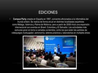 EDICIONES
•     Campus Party creada en España en 1997, concentra aficionados a la informática del
           mundo entero. Se realiza de forma anual en distintas localidades españolas
     como Málaga, Valencia y Palma de Mallorca, pero a partir de 2008 inició una expansión
        internacional con eventos en Brasil, Colombia y El Salvador. Las actividades más
       comunes giran en torno a variados contenidos, entre los que están las partidas de
    videojuegos multijugador, astronomía, talleres prácticos y laboratorios en múltiples áreas
 