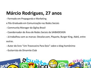 Márcio Rodrigues, 27 anos
- Formado em Propaganda e Marketing

e Pós-Graduado em Comunicação nas Redes Sociais
- Community Manager da Ogilvy Brasil
- Coordernador de Área de Redes Sociais da SAIBADESIGN
- Já trabalhou com as marcas: Decolar.com, Playarte, Burger King, AdeS, entre
outras.
- Autor do livro “Um Travesseiro Para Dois” sobre o blog homônimo
- Guitarrista do Dinamite Club

 