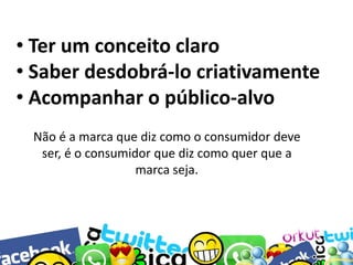• Ter um conceito claro
• Saber desdobrá-lo criativamente
• Acompanhar o público-alvo
Não é a marca que diz como o consumidor deve
ser, é o consumidor que diz como quer que a
marca seja.

 
