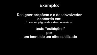 Exemplo: 
 
Designer propõem e o desenvolvedor
concorda em:  
trocar na página de vídeo do usuário: 
 
- texto “exibições” 
por 
- um ícone de um olho estilizado 
 