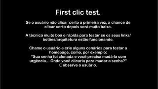  
First clic test. 
  
Se o usuário não clicar certo a primeira vez, a chance de
clicar certo depois será muito baixa. 
  
A técnica muito boa e rápida para testar se os seus links/
botões/arquitetura estão funcionando. 
  
Chame o usuário e crie alguns cenários para testar a
homepage, como, por exemplo: 
“Sua senha foi clonada e você precisa mudá-la com
urgência... Onde você clicaria para mudar a senha?”  
E observe o usuário. 
 
 
 