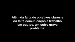 Além da falta de objetivos claros e
da falta comunicação e trabalho
em equipe, um outro grave
problema:
 