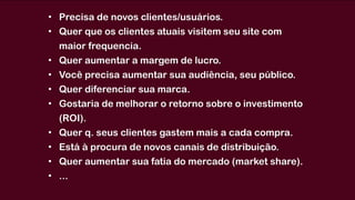 • Precisa de novos clientes/usuários. 
• Quer que os clientes atuais visitem seu site com
maior frequencia.
• Quer aumentar a margem de lucro.
• Você precisa aumentar sua audiência, seu público.
• Quer diferenciar sua marca.
• Gostaria de melhorar o retorno sobre o investimento
(ROI).
• Quer q. seus clientes gastem mais a cada compra.
• Está à procura de novos canais de distribuição.
• Quer aumentar sua fatia do mercado (market share).
• ...
 