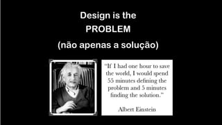 Design is the 
 
PROBLEM
!
(não apenas a solução)
 