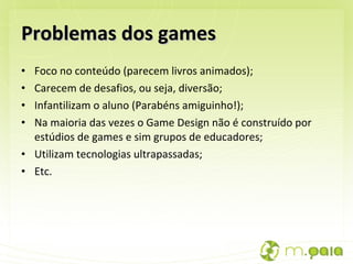 Problemas dos games Foco no conteúdo (parecem livros animados); Carecem de desafios, ou seja, diversão; Infantilizam o aluno (Parabéns amiguinho!); Na maioria das vezes o Game Design não é construído por estúdios de games e sim grupos de educadores; Utilizam tecnologias ultrapassadas; Etc. 