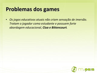 Problemas dos games Os jogos educativos atuais não criam sensação de imersão. Tratam o jogador como estudante e possuem forte abordagem educacional,  Clua e Bittencourt .  