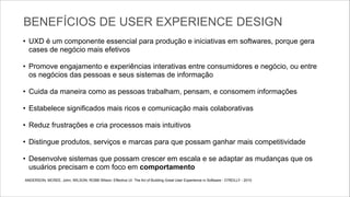 BENEFÍCIOS DE USER EXPERIENCE DESIGN
• UXD é um componente essencial para produção e iniciativas em softwares, porque gera
cases de negócio mais efetivos

!

• Promove engajamento e experiências interativas entre consumidores e negócio, ou entre
os negócios das pessoas e seus sistemas de informação

!

• Cuida da maneira como as pessoas trabalham, pensam, e consomem informações

!

• Estabelece significados mais ricos e comunicação mais colaborativas

!

• Reduz frustrações e cria processos mais intuitivos

!

• Distingue produtos, serviços e marcas para que possam ganhar mais competitividade

!

• Desenvolve sistemas que possam crescer em escala e se adaptar as mudanças que os
usuários precisam e com foco em comportamento
ANDERSON, MCREE, John; WILSON; ROBB Wilson; Effective UI: The Art of Building Great User Experience in Software - O’REILLY - 2010	


 