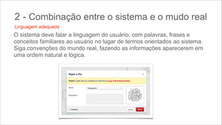 2 - Combinação entre o sistema e o mudo real
Linguagem adequada

O sistema deve falar a linguagem do usuário, com palavras, frases e
conceitos familiares ao usuário no lugar de termos orientados ao sistema.
Siga convenções do mundo real, fazendo as informações aparecerem em
uma ordem natural e lógica.

 