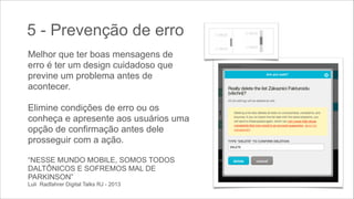 5 - Prevenção de erro
Melhor que ter boas mensagens de
erro é ter um design cuidadoso que
previne um problema antes de
acontecer.
 

Elimine condições de erro ou os
conheça e apresente aos usuários uma
opção de confirmação antes dele
prosseguir com a ação.
!
“NESSE MUNDO MOBILE, SOMOS TODOS
DALTÔNICOS E SOFREMOS MAL DE
PARKINSON” 
Luli Radfahrer Digital Talks RJ - 2013

 