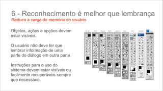 6 - Reconhecimento é melhor que lembrança
Reduza a carga de memória do usuário

Objetos, ações e opções devem
estar visíveis.
!
O usuário não deve ter que
lembrar informação de uma
parte do diálogo em outra parte.
!
Instruções para o uso do
sistema devem estar visíveis ou
facilmente recuperáveis sempre
que necessário.

 