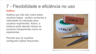 7 - Flexibilidade e eficiência no uso
Atalhos
Atalhos que não são vistos pelos
usuários leigos - podem aumentar a
velocidade na interação para
usuários experientes. Assim, o
sistema pode atender tantos os
usuários inexperientes como os
experientes. 
Permita que os usuários
configurem ações frequentes.

 