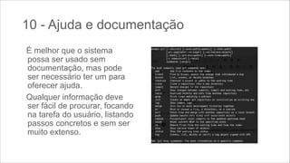 10 - Ajuda e documentação
É melhor que o sistema
possa ser usado sem
documentação, mas pode
ser necessário ter um para
oferecer ajuda.
Qualquer informação deve
ser fácil de procurar, focando
na tarefa do usuário, listando
passos concretos e sem ser
muito extenso.

 