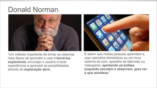 Donald Norman

“Um método importante de tornar os sistemas
mais fáceis de aprender e usar é torná-los
exploráveis, encorajar o usuário a fazer
experiências e aprender as possibilidades
através de exploração ativa.

É assim que muitas pessoas aprendem a
usar utensílios domésticos ou um novo
sistema de som, aparelho de televisão ou
videogame: apertando os botões
enquanto escutam e observam, para ver
o que acontece.”

 