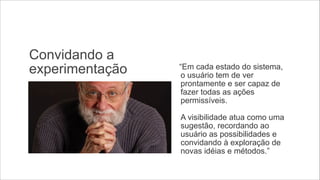 Convidando a
experimentação

“Em cada estado do sistema,
o usuário tem de ver
prontamente e ser capaz de
fazer todas as ações
permissíveis.  
 
A visibilidade atua como uma
sugestão, recordando ao
usuário as possibilidades e
convidando à exploração de
novas idéias e métodos.”

 