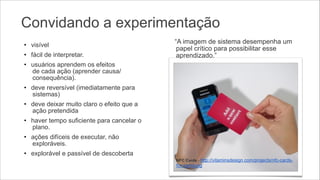 Convidando a experimentação
• visível
• fácil de interpretar.

“A imagem de sistema desempenha um
papel crítico para possibilitar esse
aprendizado.”

• usuários aprendem os efeitos 
de cada ação (aprender causa/
consequência).
• deve reversível (imediatamente para
sistemas)
• deve deixar muito claro o efeito que a
ação pretendida
• haver tempo suficiente para cancelar o
plano.
• ações difíceis de executar, não
exploráveis.
• explorável e passível de descoberta

!

NFC Cards - http://vitaminsdesign.com/projects/nfc-cards-

for-samsung

 