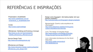 REFERÊNCIAS E INSPIRAÇÕES
!
Propiciação e clicabilidade
http://www.usabilidoido.com.br/
propiciacao_e_clicabilidade.html

!

Corais
http://corais.org/knowledge

!

Affordances: Clarifying and Evolving a Concept
http://www.cs.ubc.ca/~joanna/papers/
GI2000_McGrenere_Affordances.pdf
Service Design Tools
http://www.servicedesigntools.org/

!

Affordances and Design
http://www.interaction-design.org/encyclopedia/
affordances_and_design.html

 

Design como linguagem: não basta projetar, tem que
parecer projetado?
http://www.gonzatto.com/linguagem-design-projetado/
Apresentação: Quanto custa arquitetura da
informação?
http://www.slideshare.net/bibia1010/quantocusta-a-arquitetura-da-informao

!

Livro: The design of everyday things
http://www.amazon.com/Design-EverydayThings-Donald-Norman/dp/0465067107

!

Livro: Information Architecture for the World
Wide Web
http://shop.oreilly.com/product/
9781565922822.do

 
