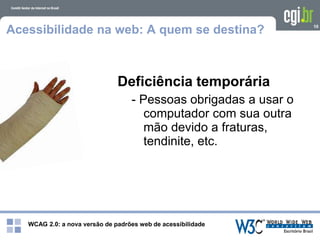WCAG 2.0: a nova versão de padrões web de acessibilidade
10
Acessibilidade na web: A quem se destina?
Deficiência temporária
- Pessoas obrigadas a usar o
computador com sua outra
mão devido a fraturas,
tendinite, etc.
 