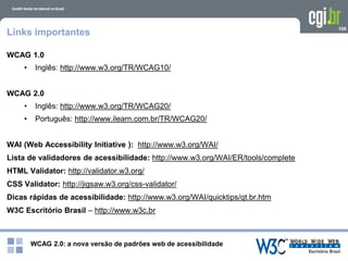 WCAG 2.0: a nova versão de padrões web de acessibilidade
106
Links importantes
WCAG 1.0
• Inglês: http://www.w3.org/TR/WCAG10/
WCAG 2.0
• Inglês: http://www.w3.org/TR/WCAG20/
• Português: http://www.ilearn.com.br/TR/WCAG20/
WAI (Web Accessibility Initiative ): http://www.w3.org/WAI/
Lista de validadores de acessibilidade: http://www.w3.org/WAI/ER/tools/complete
HTML Validator: http://validator.w3.org/
CSS Validator: http://jigsaw.w3.org/css-validator/
Dicas rápidas de acessibilidade: http://www.w3.org/WAI/quicktips/qt.br.htm
W3C Escritório Brasil – http://www.w3c.br
 