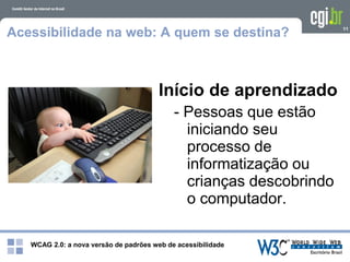 WCAG 2.0: a nova versão de padrões web de acessibilidade
11
Acessibilidade na web: A quem se destina?
Início de aprendizado
- Pessoas que estão
iniciando seu
processo de
informatização ou
crianças descobrindo
o computador.
 