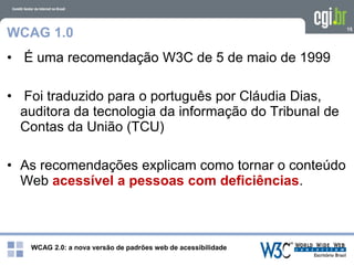 WCAG 2.0: a nova versão de padrões web de acessibilidade
15
WCAG 1.0
• É uma recomendação W3C de 5 de maio de 1999
• Foi traduzido para o português por Cláudia Dias,
auditora da tecnologia da informação do Tribunal de
Contas da União (TCU)
• As recomendações explicam como tornar o conteúdo
Web acessível a pessoas com deficiências.
 
