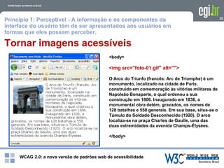 WCAG 2.0: a nova versão de padrões web de acessibilidade
25
Tornar imagens acessíveis
<body>
<img src="foto-01.gif" alt="">
O Arco do Triunfo (francês: Arc de Triomphe) é um
monumento, localizado na cidade de Paris,
construído em comemoração às vitórias militares de
Napoleão Bonaparte, o qual ordenou a sua
construção em 1806. Inaugurado em 1836, a
monumental obra detém, gravados, os nomes de
128 batalhas e 558 generais. Em sua base, situa-se o
Túmulo do Soldado Desconhecido (1920). O arco
localiza-se na praça Charles de Gaulle, uma das
duas extremidades da avenida Champs-Élysées.
</body>
Princípio 1: Perceptível - A informação e os componentes da
interface do usuário têm de ser apresentados aos usuários em
formas que eles possam perceber.
 