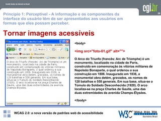 WCAG 2.0: a nova versão de padrões web de acessibilidade
26
Tornar imagens acessíveis
<body>
<img src="foto-01.gif" alt="">
O Arco do Triunfo (francês: Arc de Triomphe) é um
monumento, localizado na cidade de Paris,
construído em comemoração às vitórias militares de
Napoleão Bonaparte, o qual ordenou a sua
construção em 1806. Inaugurado em 1836, a
monumental obra detém, gravados, os nomes de
128 batalhas e 558 generais. Em sua base, situa-se o
Túmulo do Soldado Desconhecido (1920). O arco
localiza-se na praça Charles de Gaulle, uma das
duas extremidades da avenida Champs-Élysées.
</body>
Princípio 1: Perceptível - A informação e os componentes da
interface do usuário têm de ser apresentados aos usuários em
formas que eles possam perceber.
 