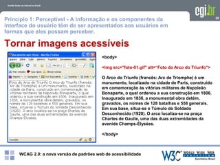 WCAG 2.0: a nova versão de padrões web de acessibilidade
28
Tornar imagens acessíveis
<body>
<img src="foto-01.gif" alt=“Foto do Arco do Triunfo">
O Arco do Triunfo (francês: Arc de Triomphe) é um
monumento, localizado na cidade de Paris, construído
em comemoração às vitórias militares de Napoleão
Bonaparte, o qual ordenou a sua construção em 1806.
Inaugurado em 1836, a monumental obra detém,
gravados, os nomes de 128 batalhas e 558 generais.
Em sua base, situa-se o Túmulo do Soldado
Desconhecido (1920). O arco localiza-se na praça
Charles de Gaulle, uma das duas extremidades da
avenida Champs-Élysées.
</body>
Princípio 1: Perceptível - A informação e os componentes da
interface do usuário têm de ser apresentados aos usuários em
formas que eles possam perceber.
 