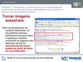 WCAG 2.0: a nova versão de padrões web de acessibilidade
29
Tornar imagens
acessíveis
Além de beneficiarem os
usuários deficientes, os
equivalentes textuais
contribuem para que todos
e quaisquer usuários
encontrem as páginas mais
depressa, já que os
mecanismos de busca
podem se servir do texto
em sua indexação.
Princípio 1: Perceptível - A informação e os componentes da
interface do usuário têm de ser apresentados aos usuários em
formas que eles possam perceber.
 
