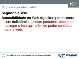 WCAG 2.0: a nova versão de padrões web de acessibilidade
3
O que é acessibilidade?
Segundo a WAI:
Acessibilidade na Web significa que pessoas
com deficiências podem perceber, entender,
navegar e interagir além de poder contribuir
para a web.
 