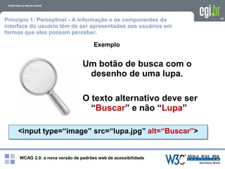 WCAG 2.0: a nova versão de padrões web de acessibilidade
31
Exemplo
<input type=“image” src=“lupa.jpg” alt=“Buscar”>
Um botão de busca com o
desenho de uma lupa.
O texto alternativo deve ser
“Buscar” e não “Lupa”
Princípio 1: Perceptível - A informação e os componentes da
interface do usuário têm de ser apresentados aos usuários em
formas que eles possam perceber.
 