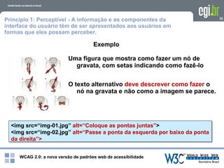 WCAG 2.0: a nova versão de padrões web de acessibilidade
32
<img src=“img-01.jpg” alt=“Coloque as pontas juntas”>
<img src=“img-02.jpg” alt=“Passe a ponta da esquerda por baixo da ponta
da direita”>
Exemplo
Uma figura que mostra como fazer um nó de
gravata, com setas indicando como fazê-lo
O texto alternativo deve descrever como fazer o
nó na gravata e não como a imagem se parece.
Princípio 1: Perceptível - A informação e os componentes da
interface do usuário têm de ser apresentados aos usuários em
formas que eles possam perceber.
 