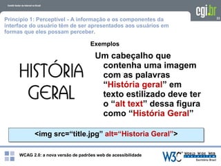 WCAG 2.0: a nova versão de padrões web de acessibilidade
33
Exemplos
<img src=“title.jpg” alt=“Historia Geral”>
Um cabeçalho que
contenha uma imagem
com as palavras
“História geral” em
texto estilizado deve ter
o “alt text” dessa figura
como “História Geral”
Princípio 1: Perceptível - A informação e os componentes da
interface do usuário têm de ser apresentados aos usuários em
formas que eles possam perceber.
 