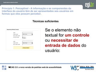 WCAG 2.0: a nova versão de padrões web de acessibilidade39
Princípio 1: Perceptível - A informação e os componentes da
interface do usuário têm de ser apresentados aos usuários em
formas que eles possam perceber.
Técnicas suficientes
Se o elemento não
textual for um controle
ou necessitar de
entrada de dados do
usuário:
 